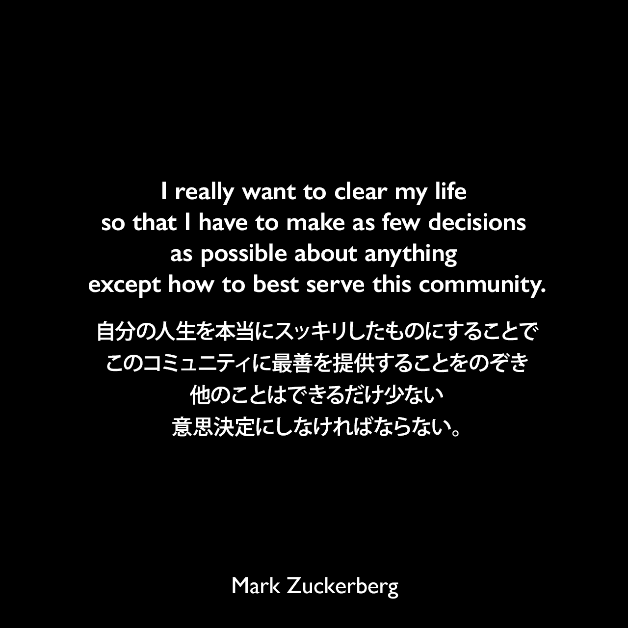 I really want to clear my life so that I have to make as few decisions as possible about anything except how to best serve this community.自分の人生を本当にスッキリしたものにすることで、このコミュニティに最善を提供することをのぞき、他のことはできるだけ少ない意思決定にしなければならない。- 2014年11月 イギリスの新聞デイリー・テレグラフよりMark Zuckerberg