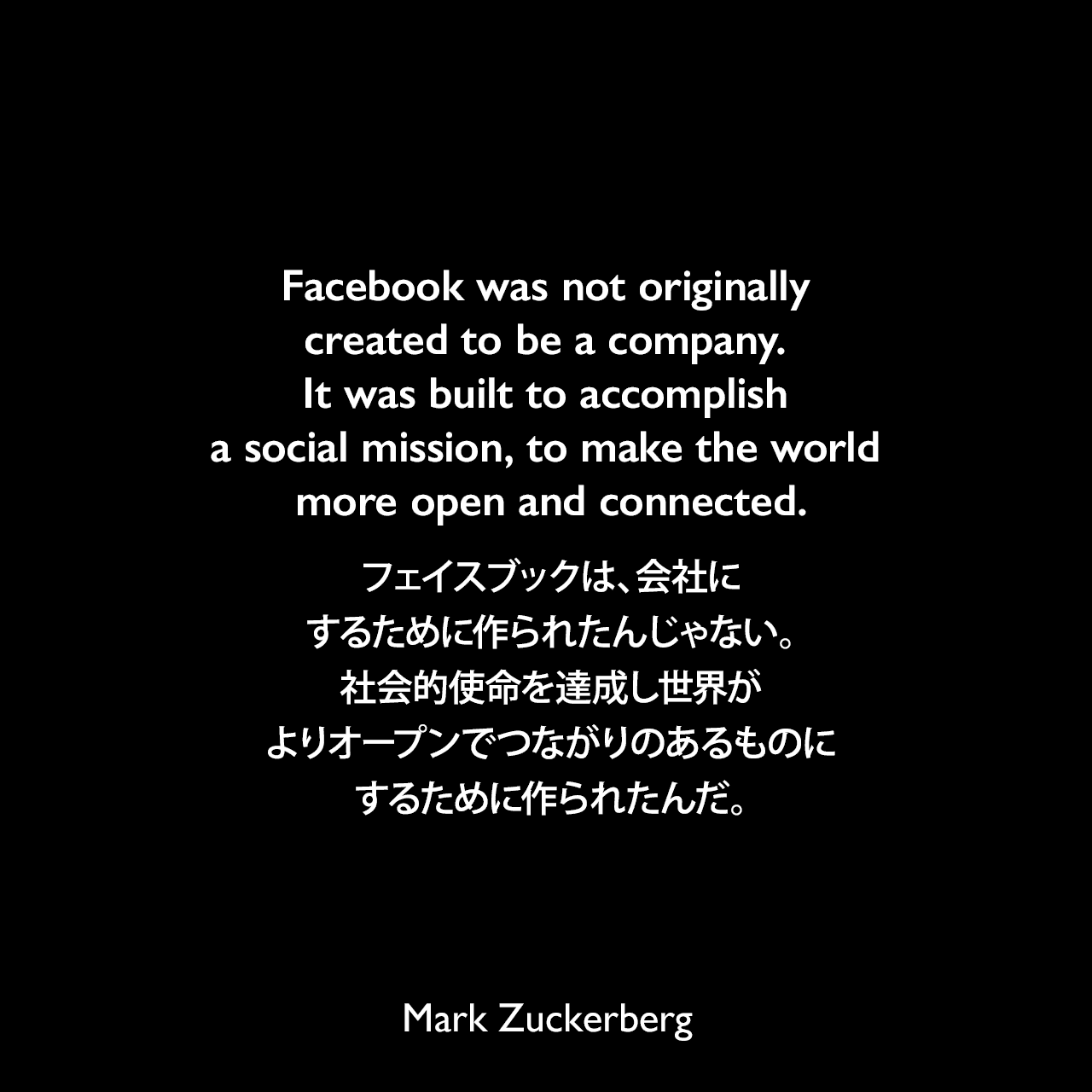 Facebook was not originally created to be a company. It was built to accomplish a social mission, to make the world more open and connected.フェイスブックは、会社にするために作られたんじゃない。社会的使命を達成し世界がよりオープンでつながりのあるものにするために作られたんだ。Mark Zuckerberg