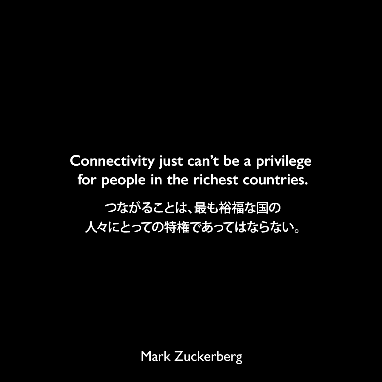Connectivity just can’t be a privilege for people in the richest countries.つながることは、最も裕福な国の人々にとっての特権であってはならない。Mark Zuckerberg