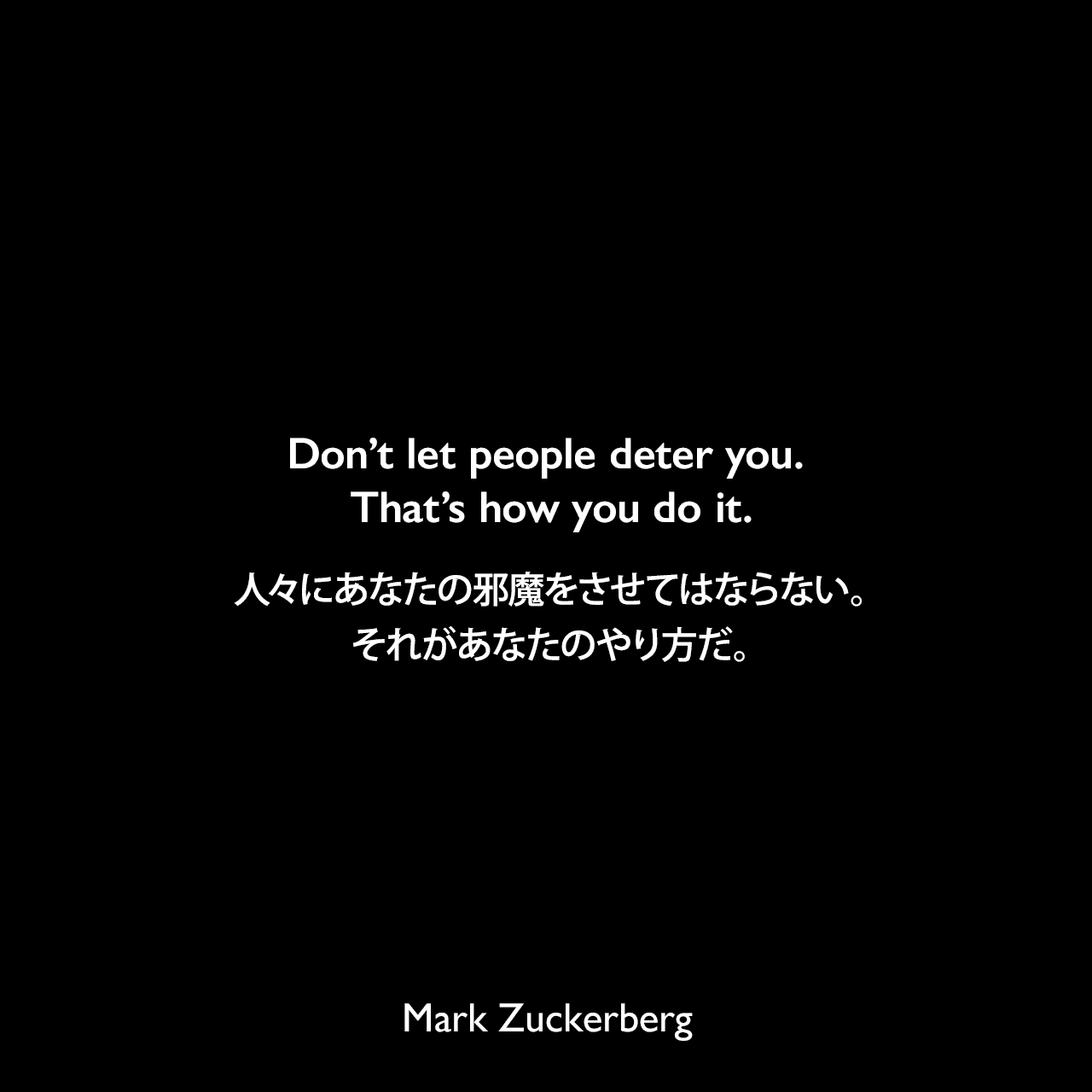 Don’t let people deter you. That’s how you do it.人々にあなたの邪魔をさせてはならない。それがあなたのやり方だ。Mark Zuckerberg