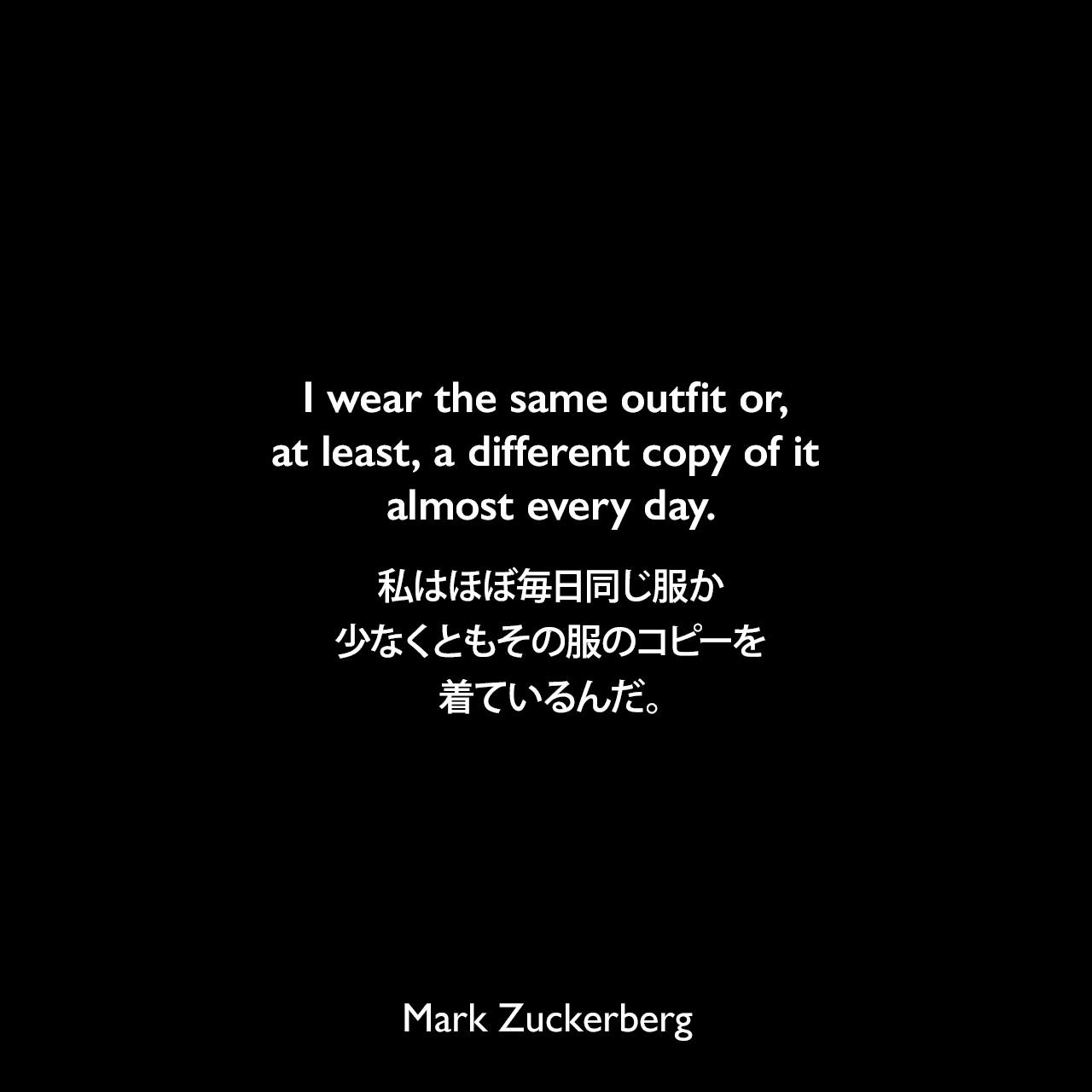 I wear the same outfit or, at least, a different copy of it almost every day.私はほぼ毎日同じ服か、少なくともその服のコピーを着ているんだ。Mark Zuckerberg