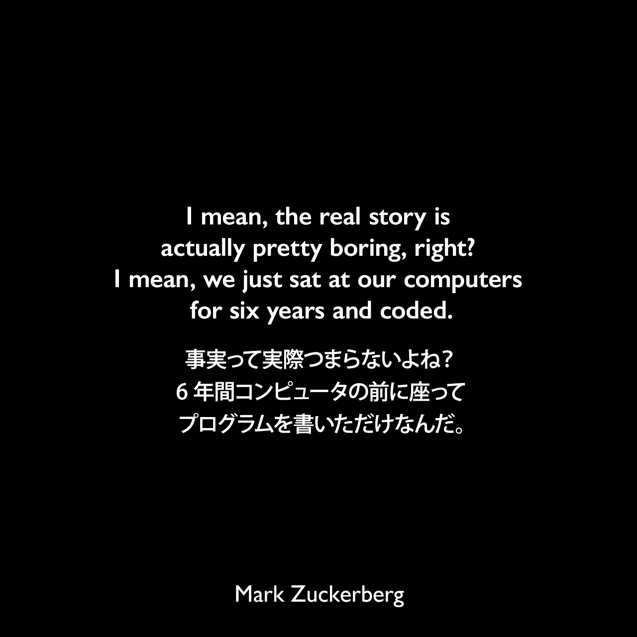 I mean, the real story is actually pretty boring, right? I mean, we just sat at our computers for six years and coded.事実って実際つまらないよね？6年間コンピュータの前に座ってプログラムを書いただけなんだ。Mark Zuckerberg