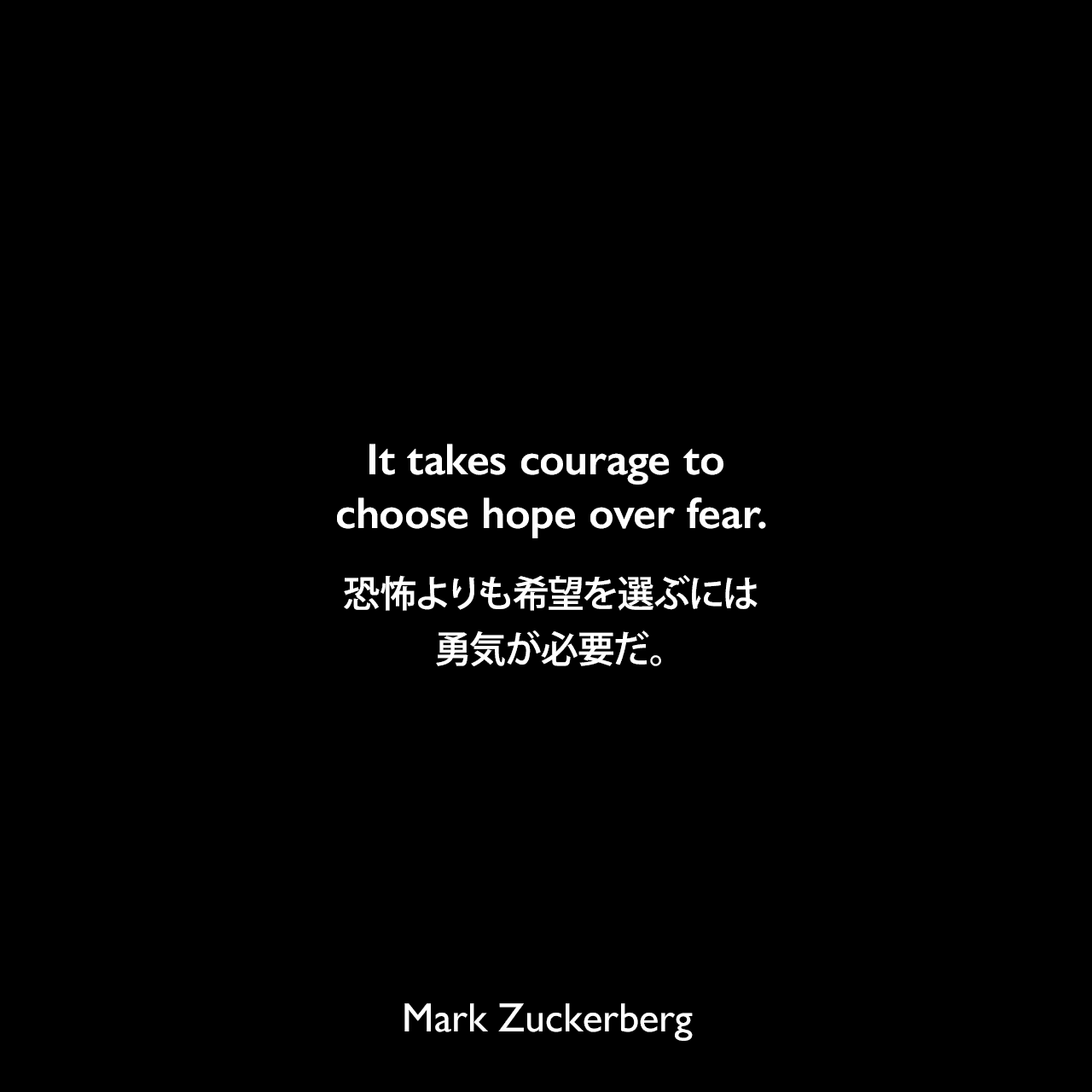 It takes courage to choose hope over fear.恐怖よりも希望を選ぶには勇気が必要だ。Mark Zuckerberg