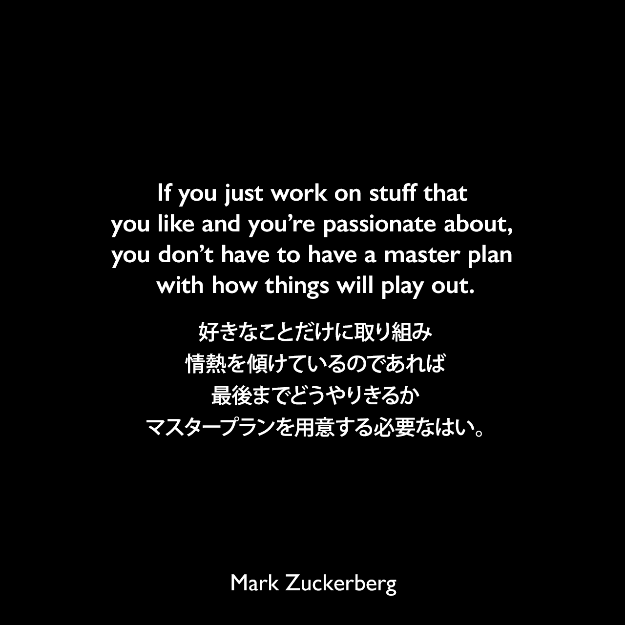 If you just work on stuff that you like and you’re passionate about, you don’t have to have a master plan with how things will play out.好きなことだけに取り組み、情熱を傾けているのであれば、最後までどうやりきるかマスタープランを用意する必要なはい。Mark Zuckerberg
