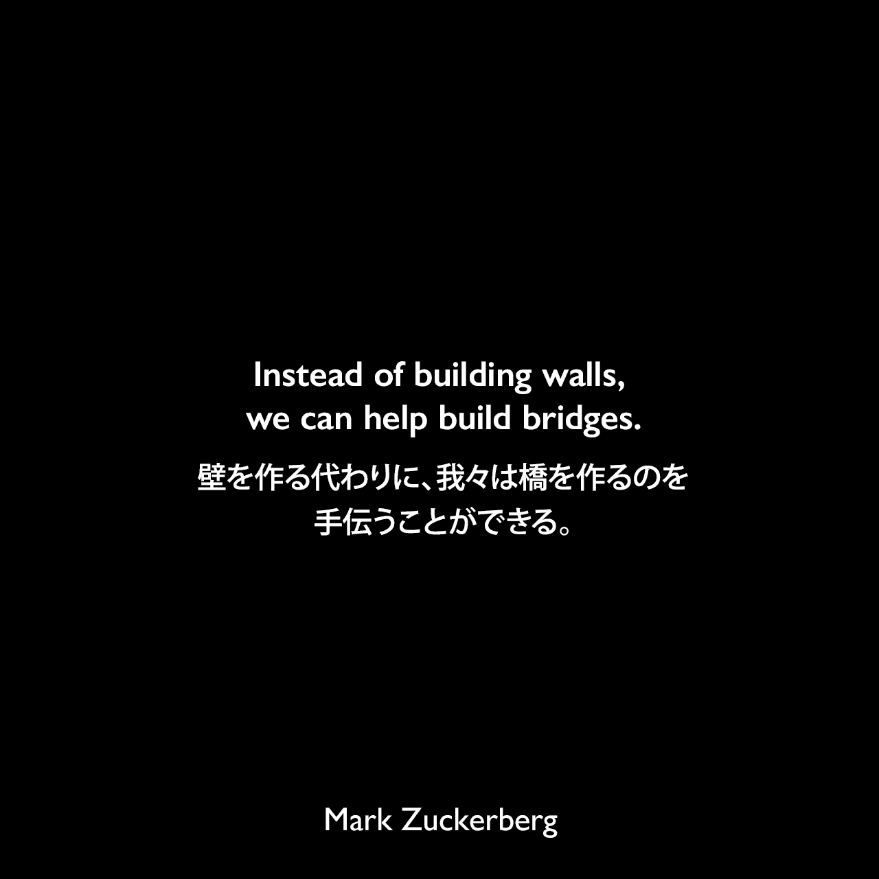 Instead of building walls, we can help build bridges.壁を作る代わりに、我々は橋を作るのを手伝うことができる。Mark Zuckerberg
