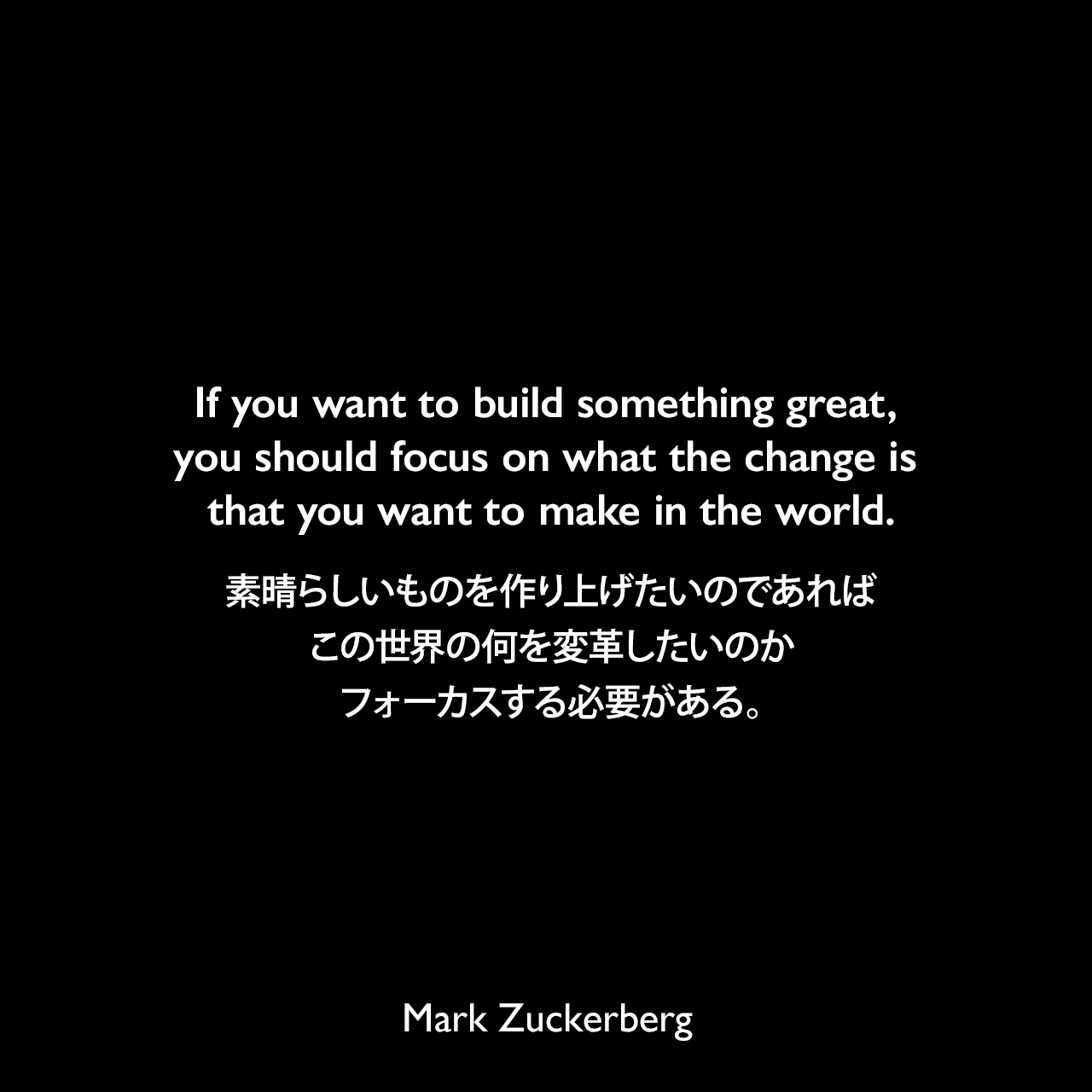 If you want to build something great, you should focus on what the change is that you want to make in the world.素晴らしいものを作り上げたいのであれば、この世界の何を変革したいのかフォーカスする必要がある。Mark Zuckerberg