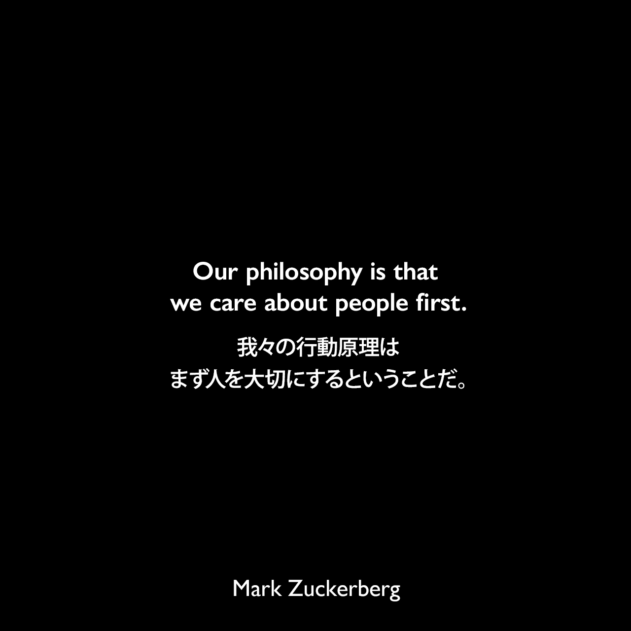 Our philosophy is that we care about people first.我々の行動原理は、まず人を大切にするということだ。Mark Zuckerberg