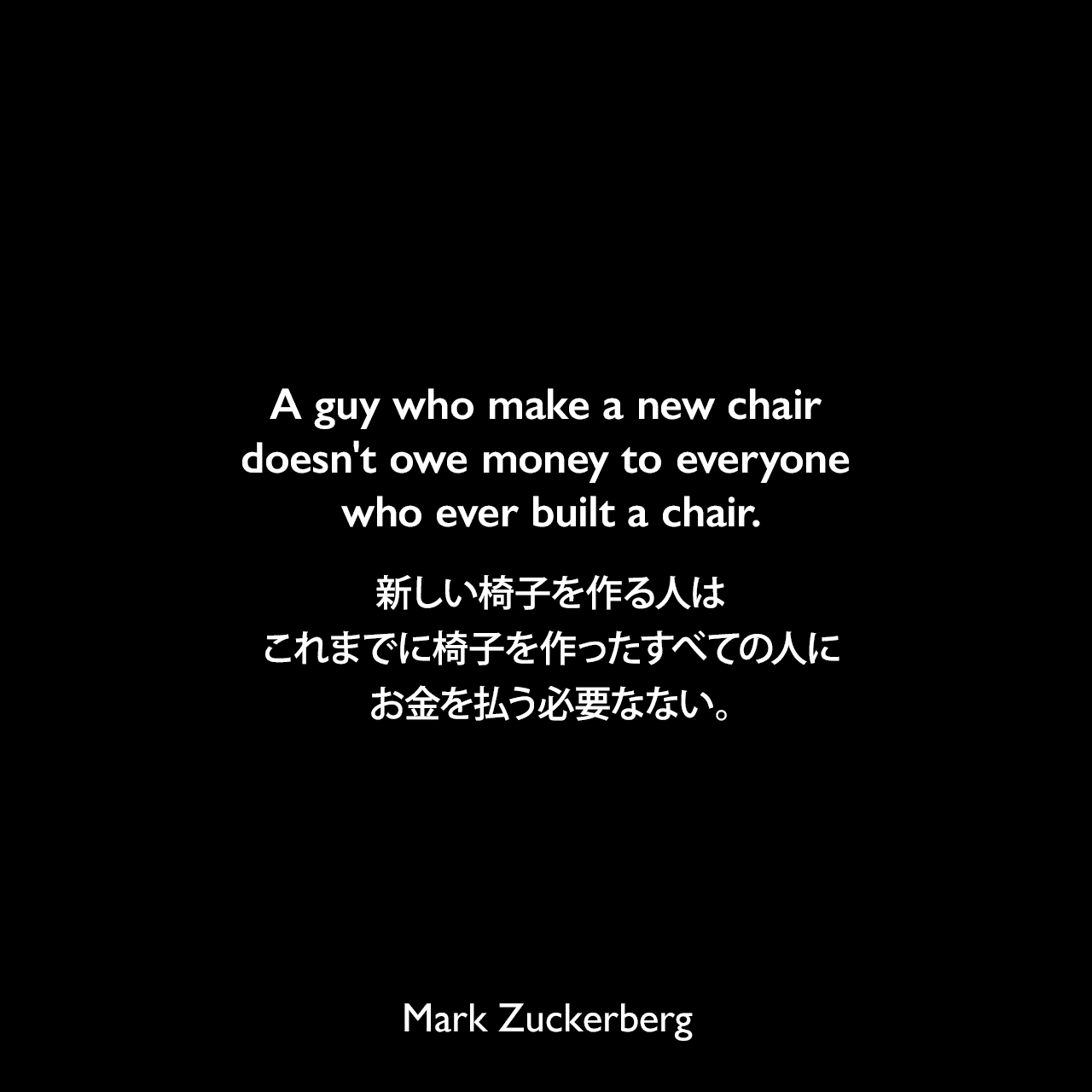A guy who make a new chair doesn't owe money to everyone who ever built a chair.新しい椅子を作る人は、これまでに椅子を作ったすべての人にお金を払う必要なない。Mark Zuckerberg