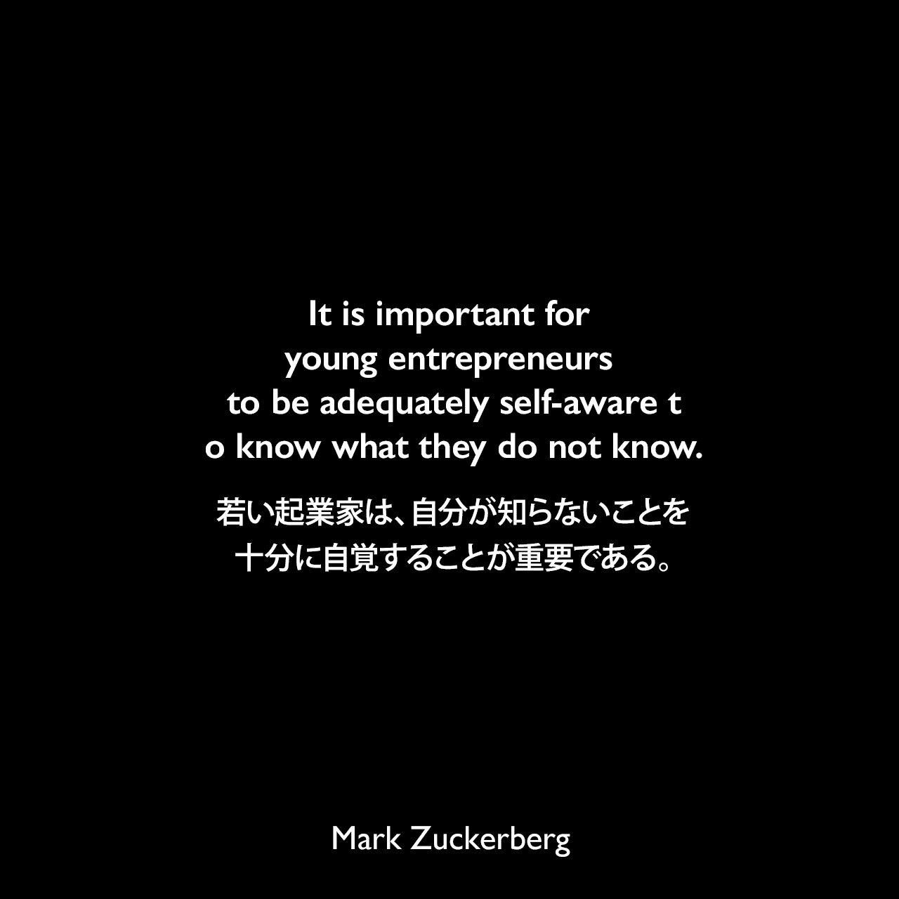 It is important for young entrepreneurs to be adequately self-aware to know what they do not know.若い起業家は、自分が知らないことを十分に自覚することが重要である。Mark Zuckerberg