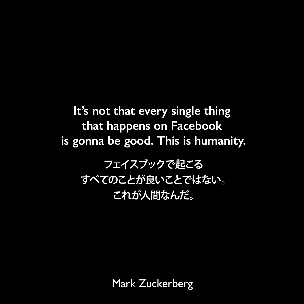 It’s not that every single thing that happens on Facebook is gonna be good. This is humanity.フェイスブックで起こるすべてのことが良いことではない。これが人間なんだ。Mark Zuckerberg