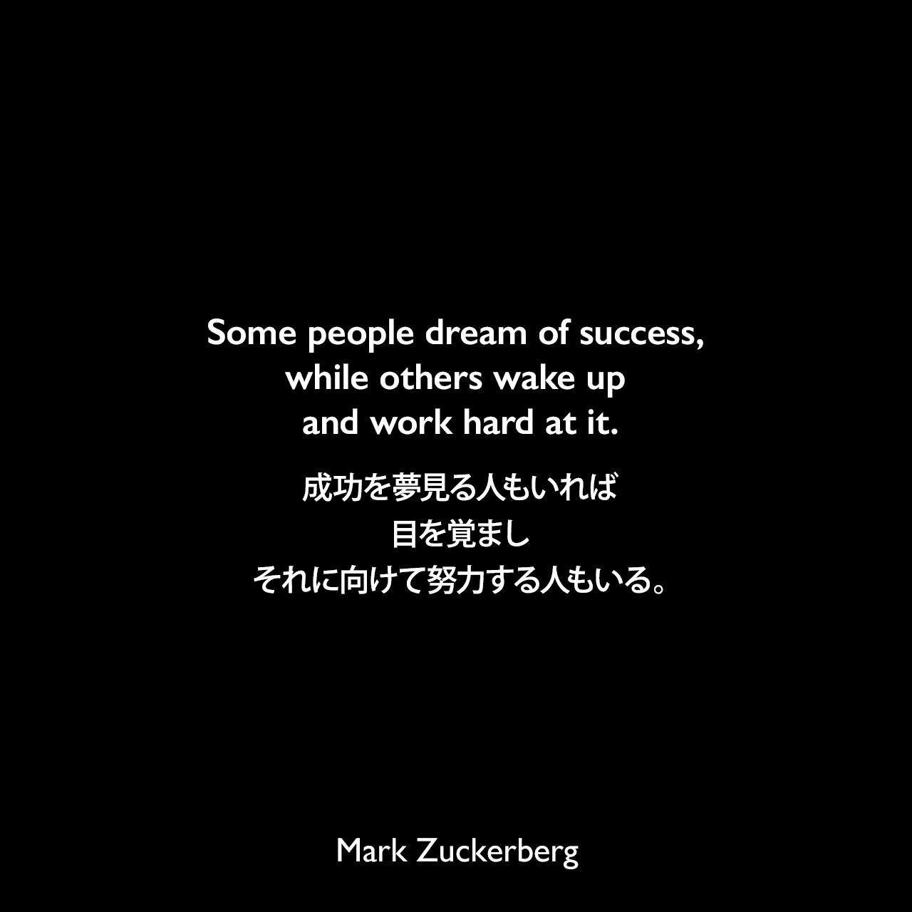 Some people dream of success, while others wake up and work hard at it.成功を夢見る人もいれば、目を覚ましそれに向けて努力する人もいる。Mark Zuckerberg