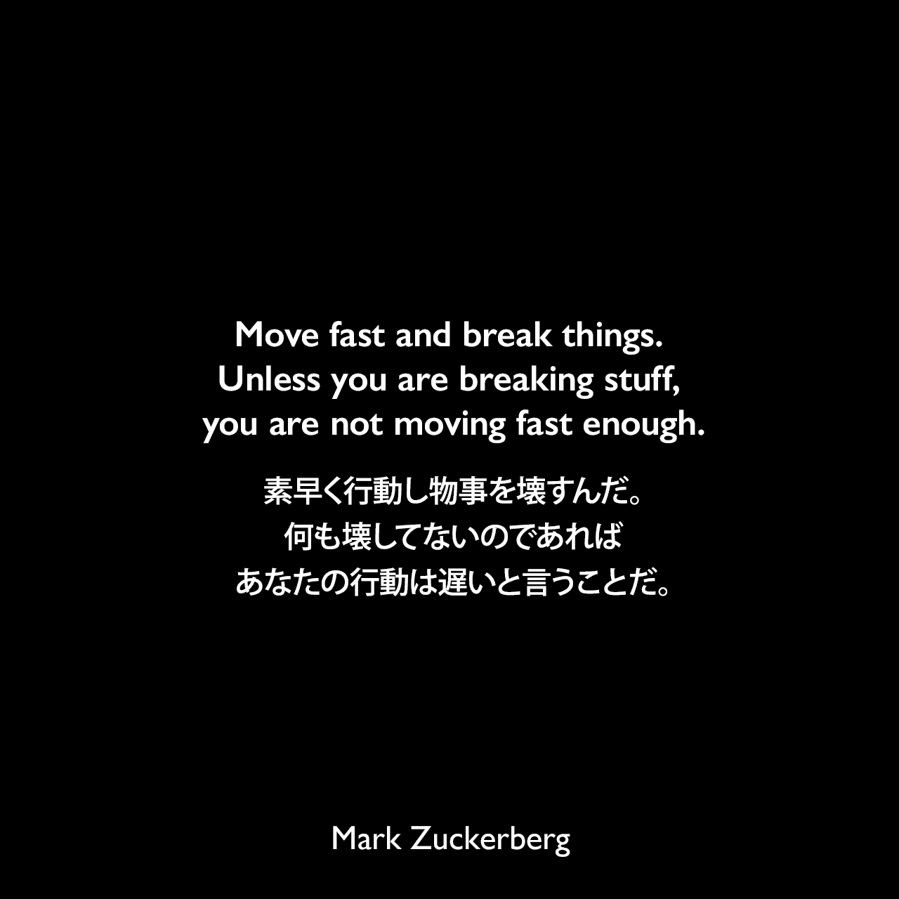 Move fast and break things. Unless you are breaking stuff, you are not moving fast enough.素早く行動し物事を壊すんだ。何も壊してないのであればあなたの行動は遅いと言うことだ。Mark Zuckerberg