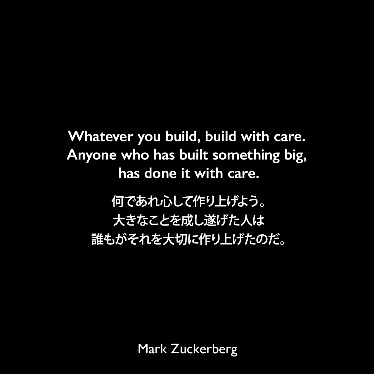 Whatever you build, build with care. Anyone who has built something big, has done it with care.何であれ心して作り上げよう。大きなことを成し遂げた人は誰もがそれを大切に作り上げたのだ。Mark Zuckerberg
