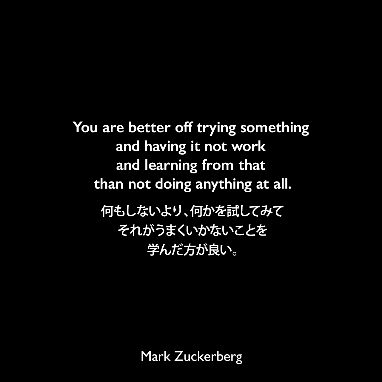 You are better off trying something and having it not work and learning from that than not doing anything at all.何もしないより、何かを試してみて、それがうまくいかないことを学んだ方が良い。Mark Zuckerberg