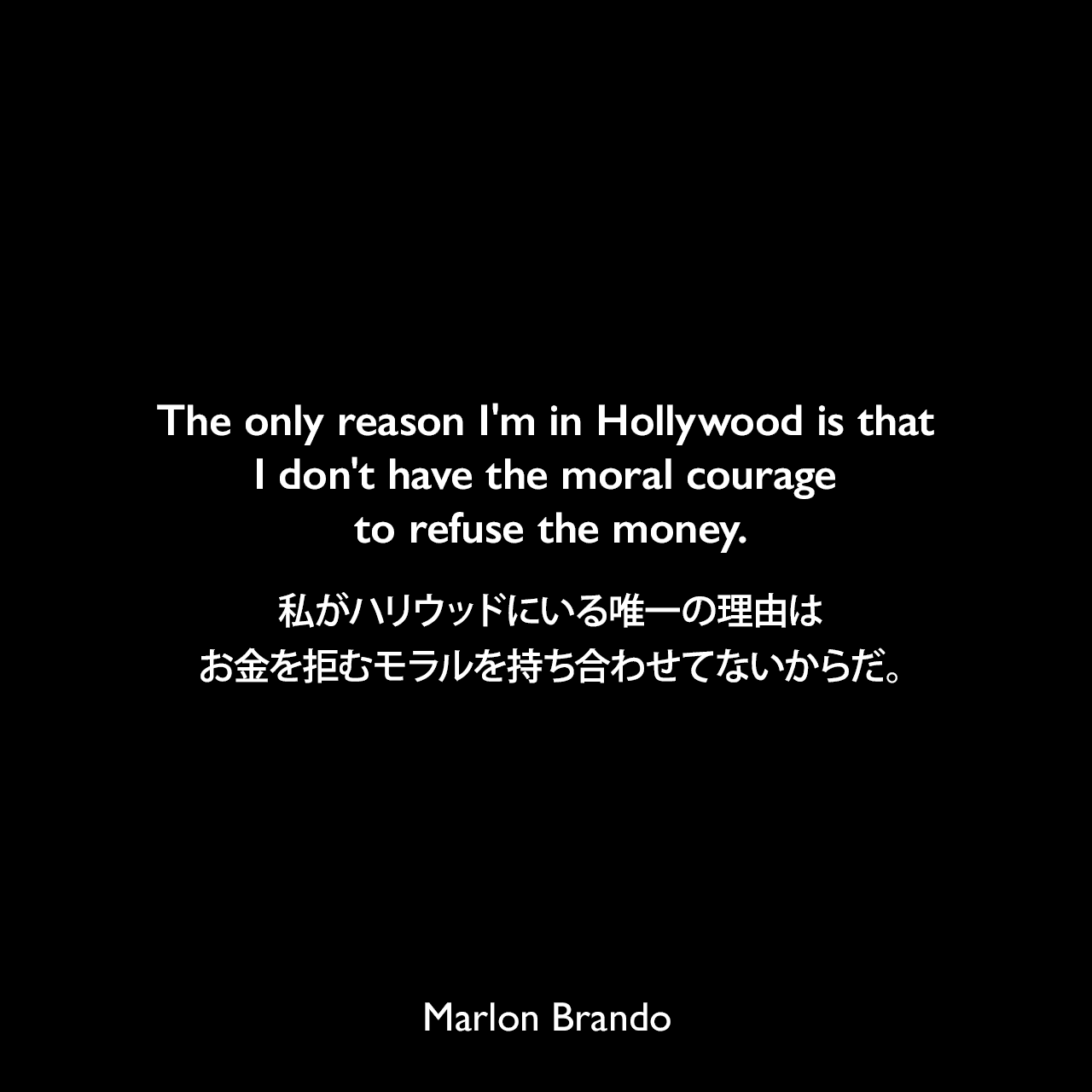 The only reason I'm in Hollywood is that I don't have the moral courage to refuse the money.私がハリウッドにいる唯一の理由は、お金を拒むモラルを持ち合わせてないからだ。Marlon Brando