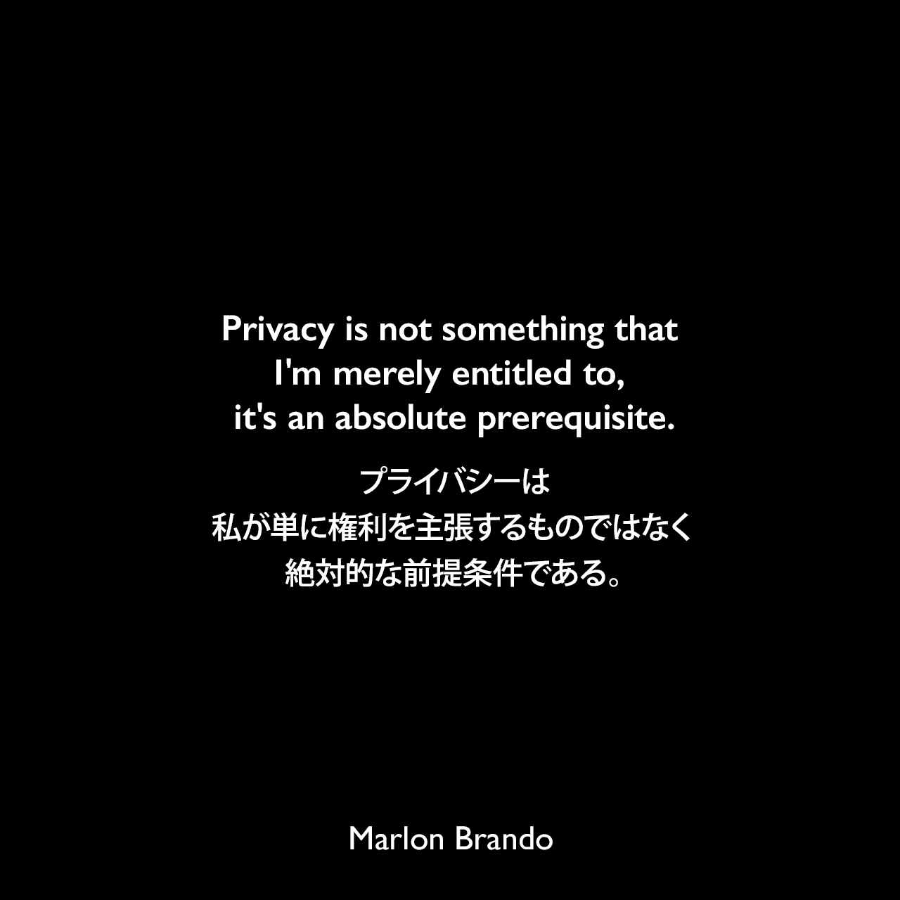 Privacy is not something that I'm merely entitled to, it's an absolute prerequisite.プライバシーは、私が単に権利を主張するものではなく、絶対的な前提条件である。Marlon Brando