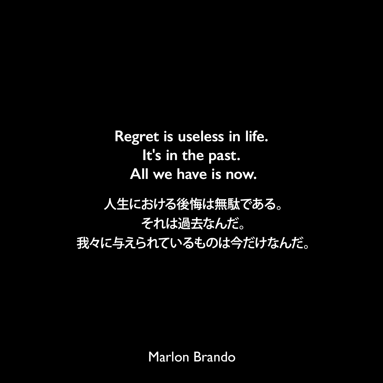 Regret is useless in life. It's in the past. All we have is now.人生における後悔は無駄である。それは過去なんだ。我々に与えられているものは今だけなんだ。Marlon Brando