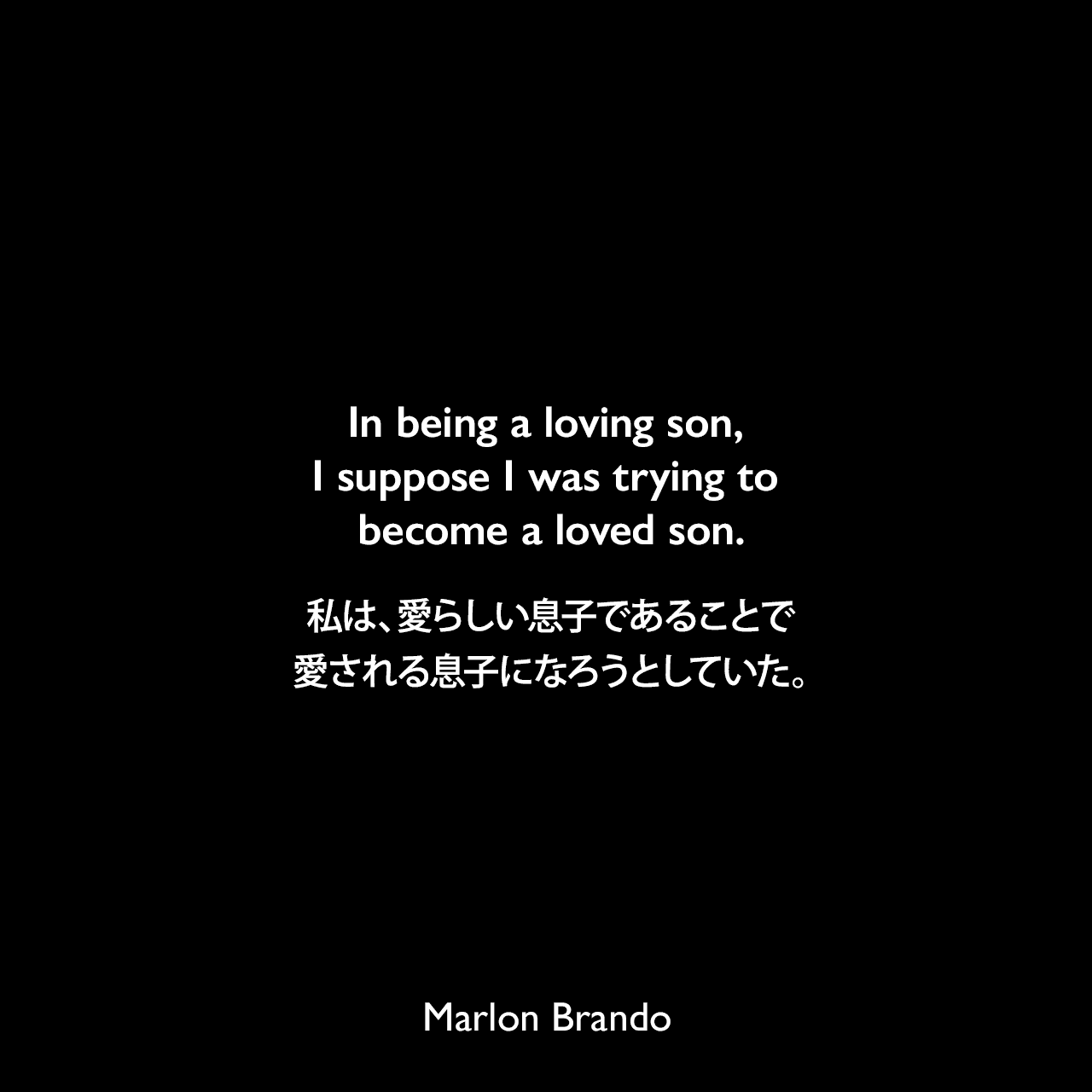 In being a loving son, I suppose I was trying to become a loved son.私は、愛らしい息子であることで、愛される息子になろうとしていた。Marlon Brando