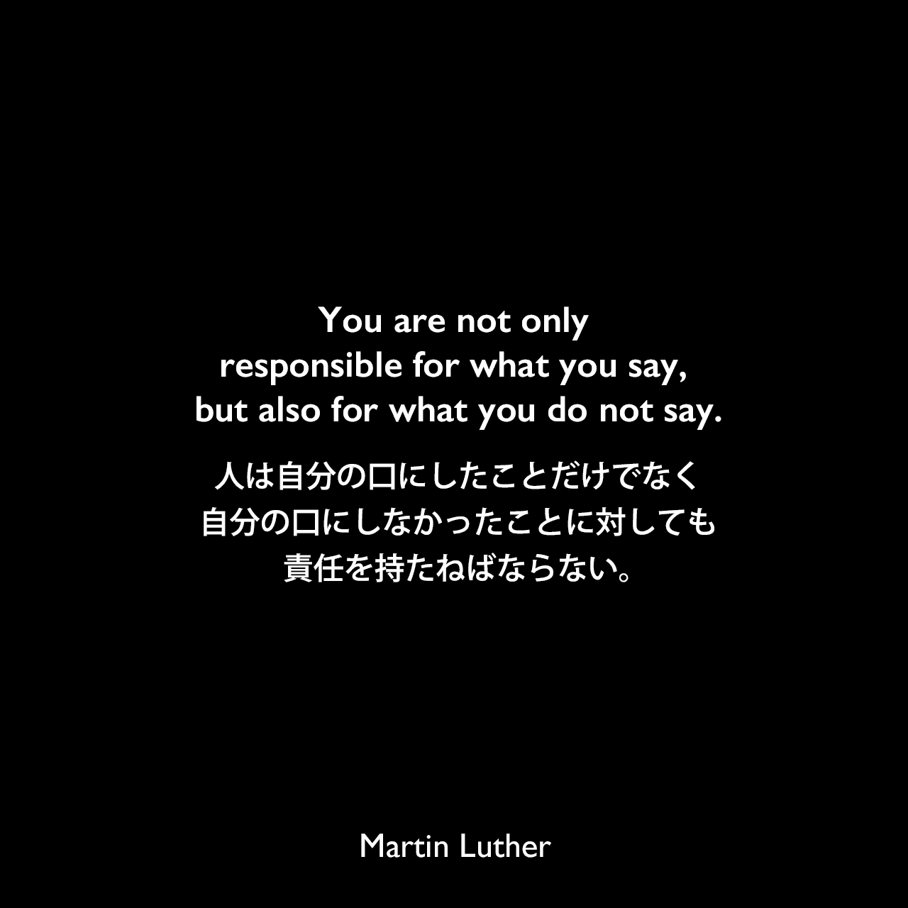 You are not only responsible for what you say, but also for what you do not say.人は自分の口にしたことだけでなく、自分の口にしなかったことに対しても責任を持たねばならない。