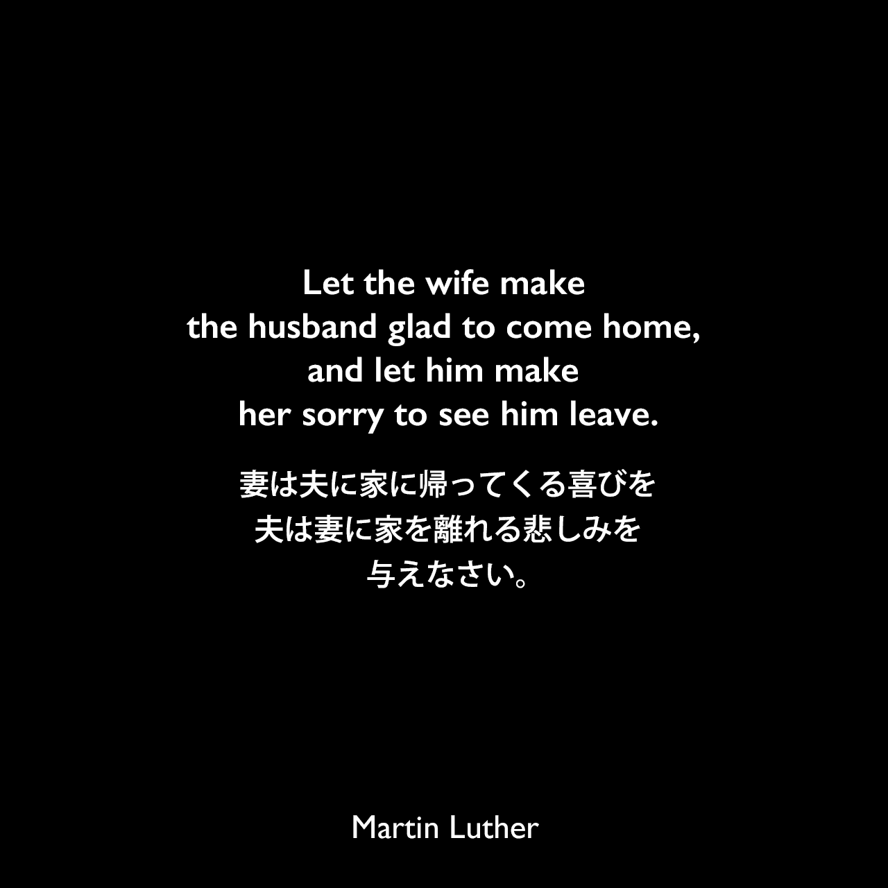 Let the wife make the husband glad to come home, and let him make her sorry to see him leave.妻は夫に家に帰ってくる喜びを、夫は妻に家を離れる悲しみを与えなさい。Martin Luther