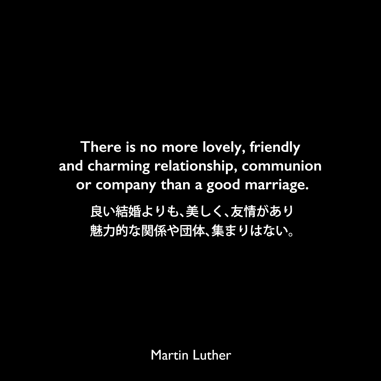 There is no more lovely, friendly and charming relationship, communion or company than a good marriage.良い結婚よりも、美しく、友情があり、魅力的な関係や団体、集まりはない。