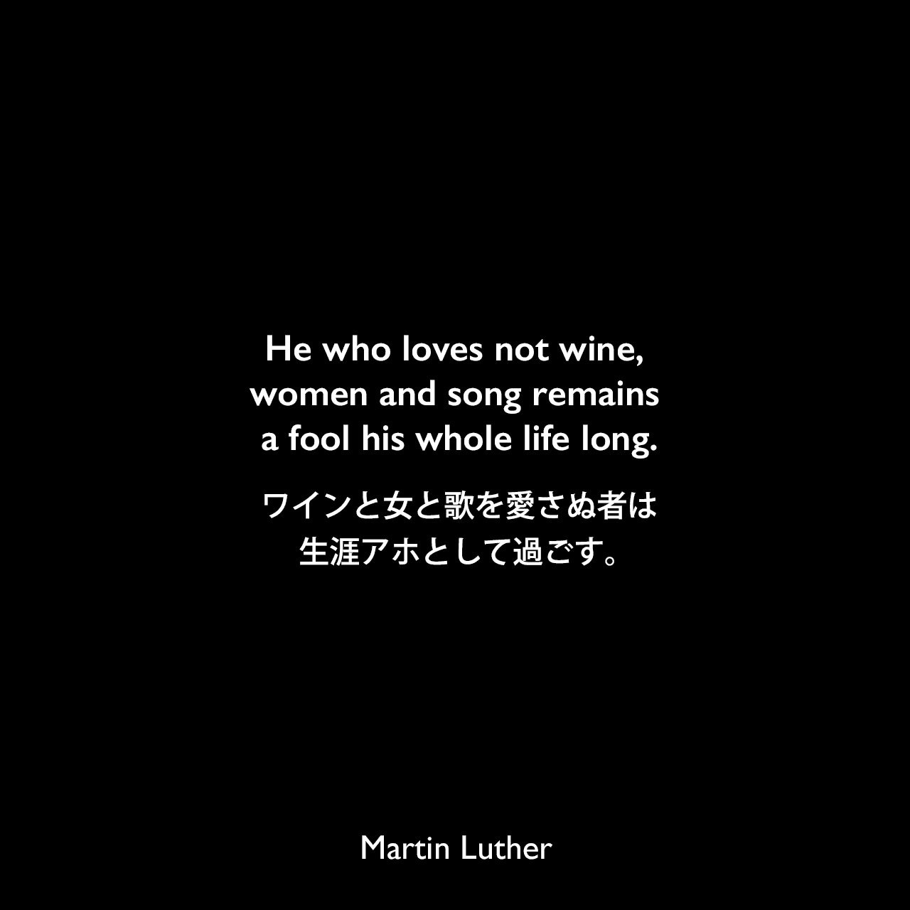 He who loves not wine, women and song remains a fool his whole life long.ワインと女と歌を愛さぬ者は、生涯アホとして過ごす。Martin Luther