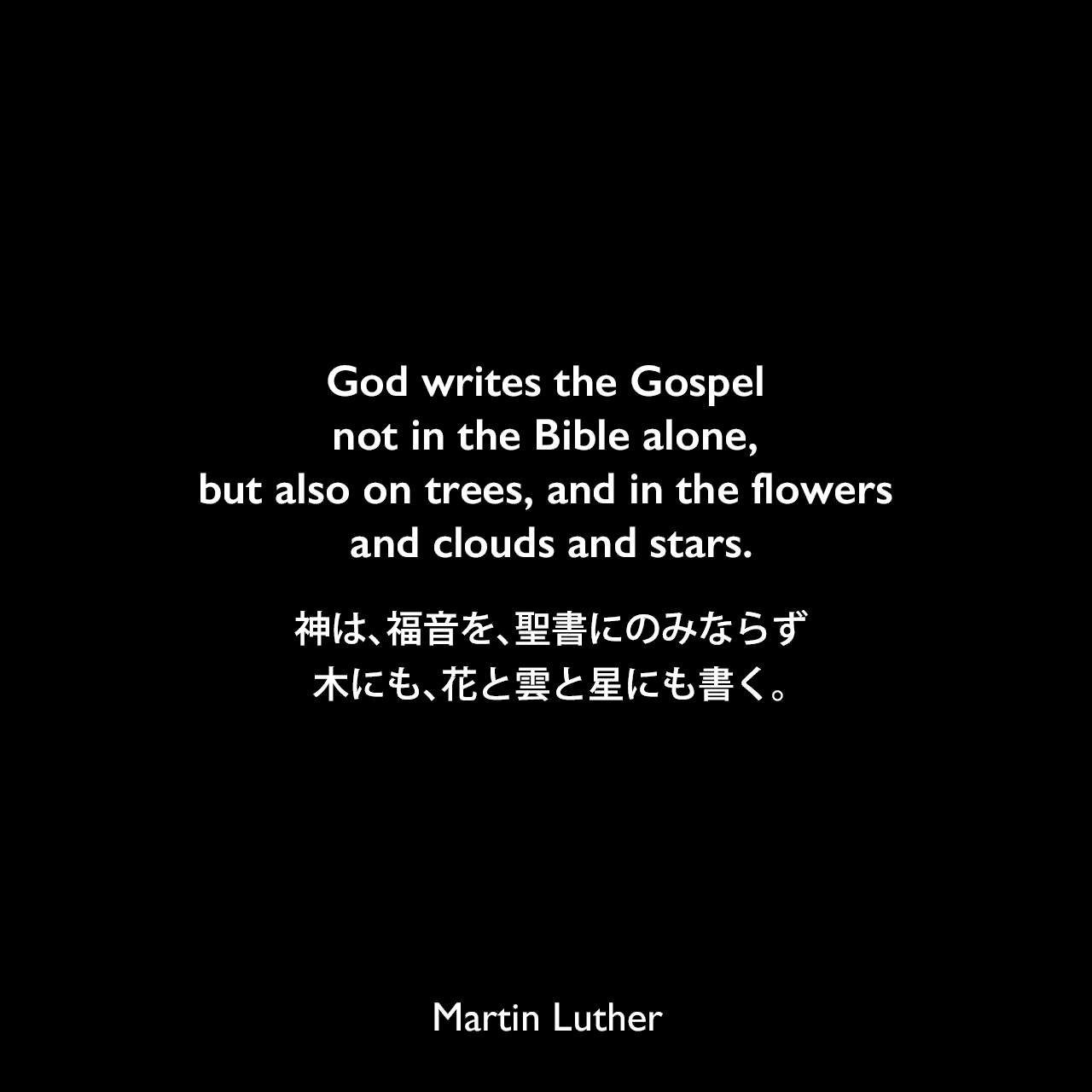 God writes the Gospel not in the Bible alone, but also on trees, and in the flowers and clouds and stars.神は、福音を、聖書にのみならず、木にも、花と雲と星にも書く。Martin Luther