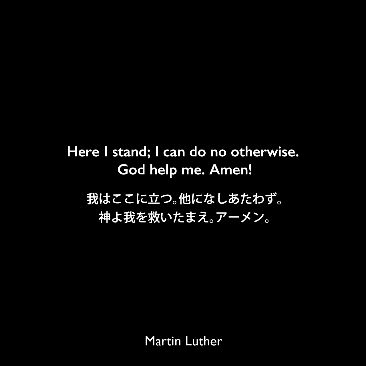 Here I stand; I can do no otherwise. God help me. Amen!我はここに立つ。他になしあたわず。神よ我を救いたまえ。アーメン。- 1521年ヴォルムス帝国議会でのスピーチよりMartin Luther