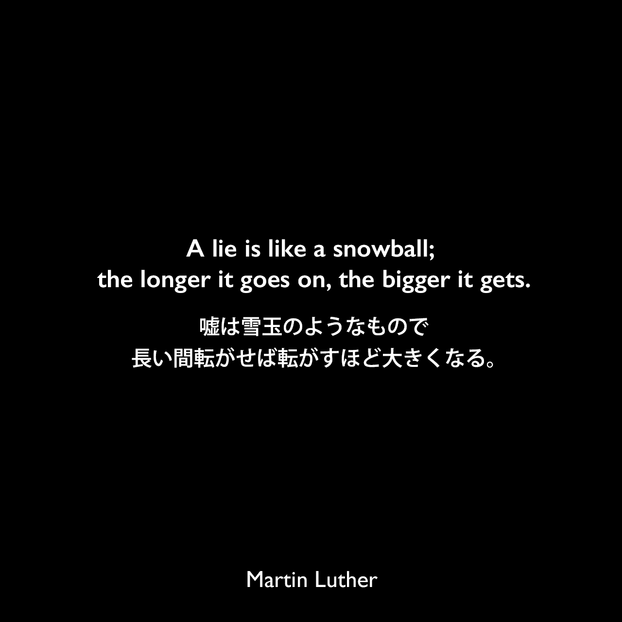 A lie is like a snowball; the longer it goes on, the bigger it gets.嘘は雪玉のようなもので、長い間転がせば転がすほど大きくなる。Martin Luther