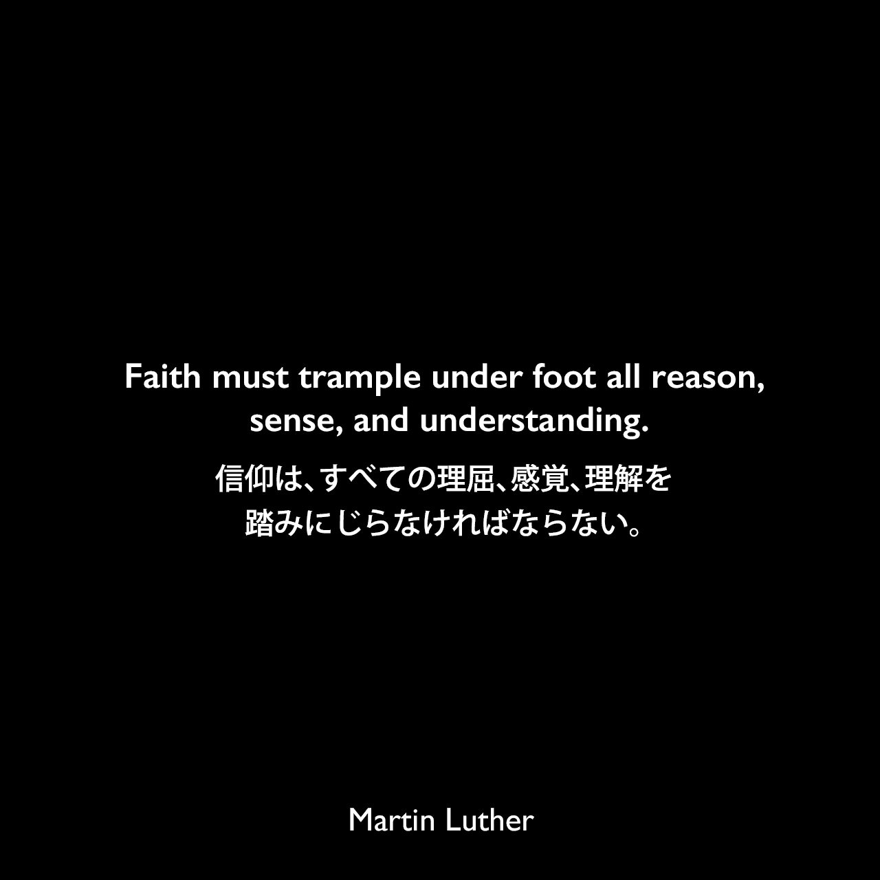 Faith must trample under foot all reason, sense, and understanding.信仰は、すべての理屈、感覚、理解を踏みにじらなければならない。Martin Luther