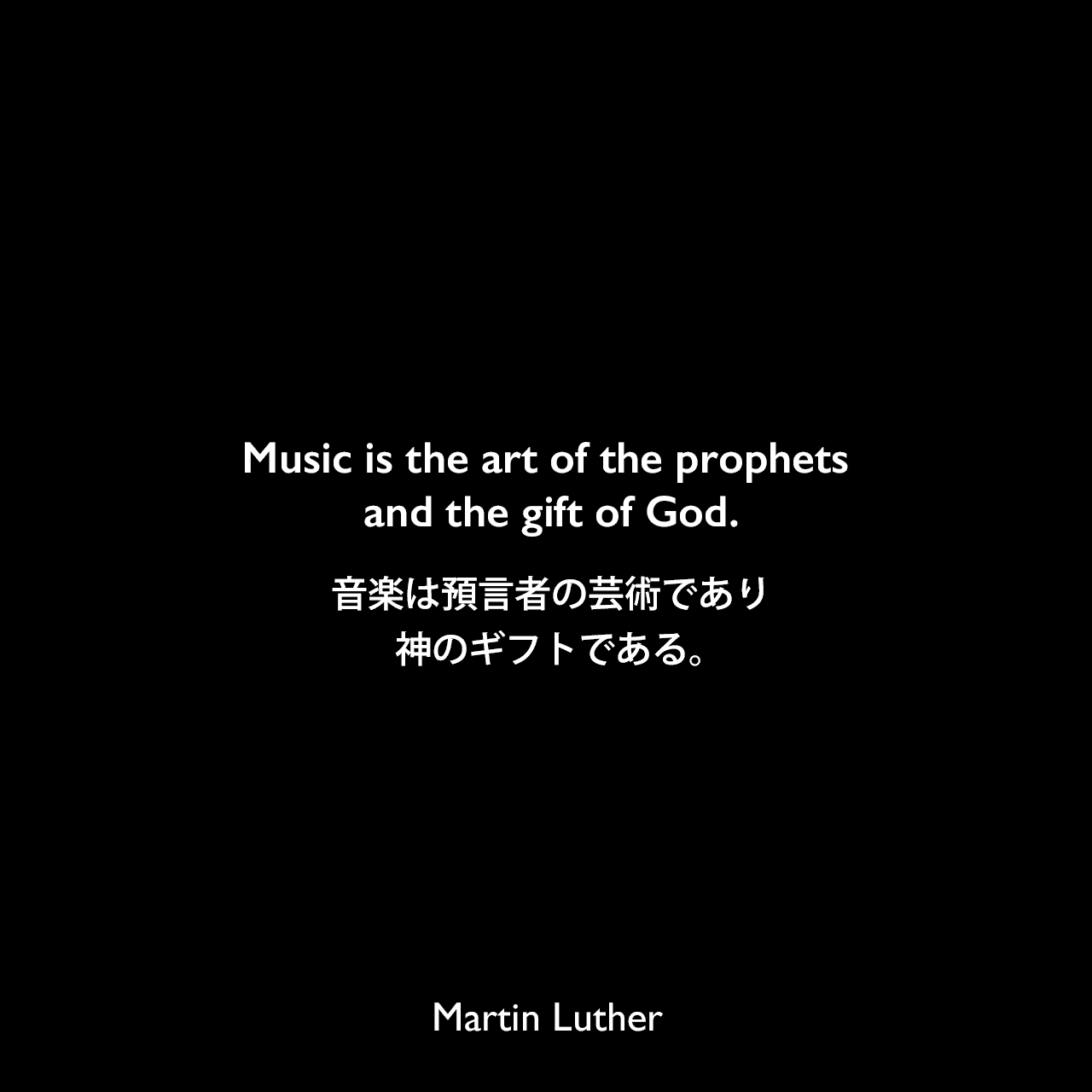 Music is the art of the prophets and the gift of God.音楽は預言者の芸術であり、神のギフトである。Martin Luther