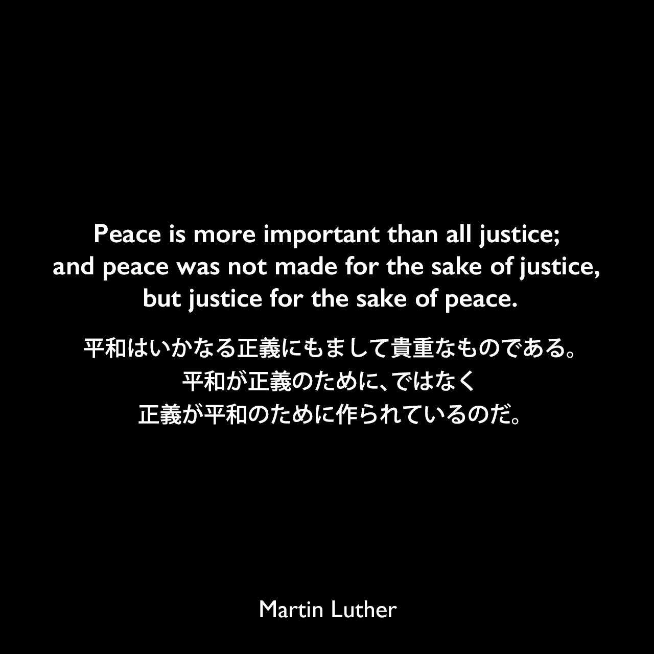 Peace is more important than all justice; and peace was not made for the sake of justice, but justice for the sake of peace.平和はいかなる正義にもまして貴重なものである。平和が正義のために、ではなく、正義が平和のために作られているのだ。- 1530年の結婚にてMartin Luther
