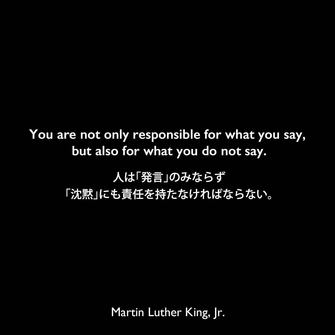You are not only responsible for what you say, but also for what you do not say.人は「発言」のみならず「沈黙」にも責任を持たなければならない。Martin Luther King, Jr.