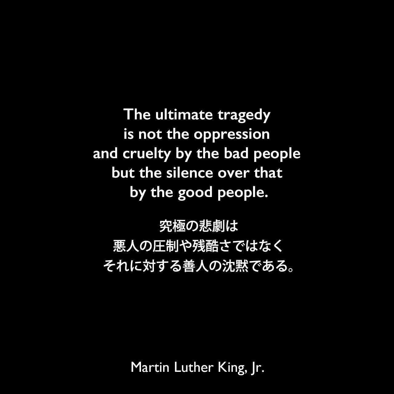 The ultimate tragedy is not the oppression and cruelty by the bad people but the silence over that by the good people.究極の悲劇は、悪人の圧制や残酷さではなく、それに対する善人の沈黙である。Martin Luther King, Jr.