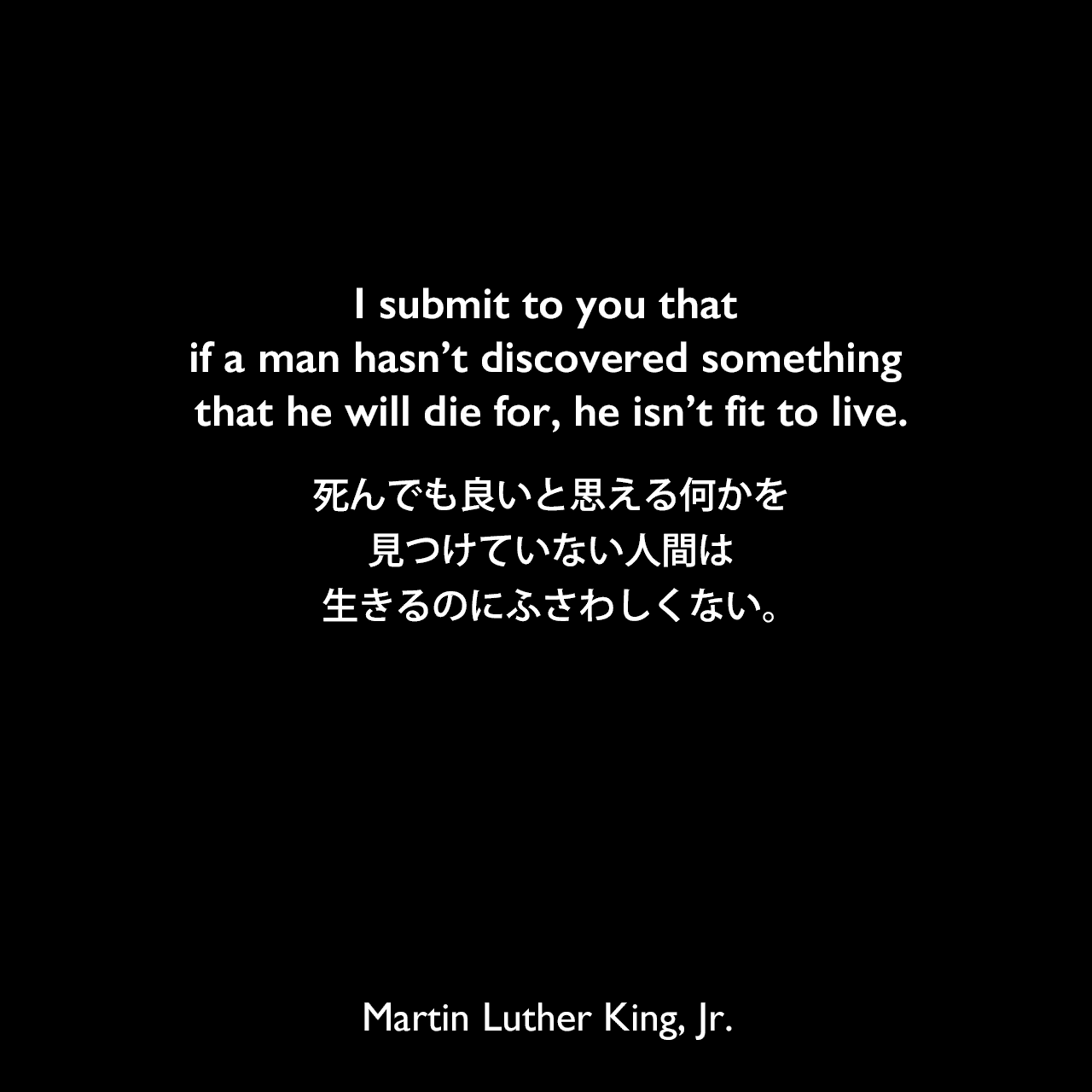 I submit to you that if a man hasn’t discovered something that he will die for, he isn’t fit to live.死んでも良いと思える何かを見つけていない人間は、生きるのにふさわしくない。- 1963年の演説「Cobo Center speech」よりMartin Luther King, Jr.