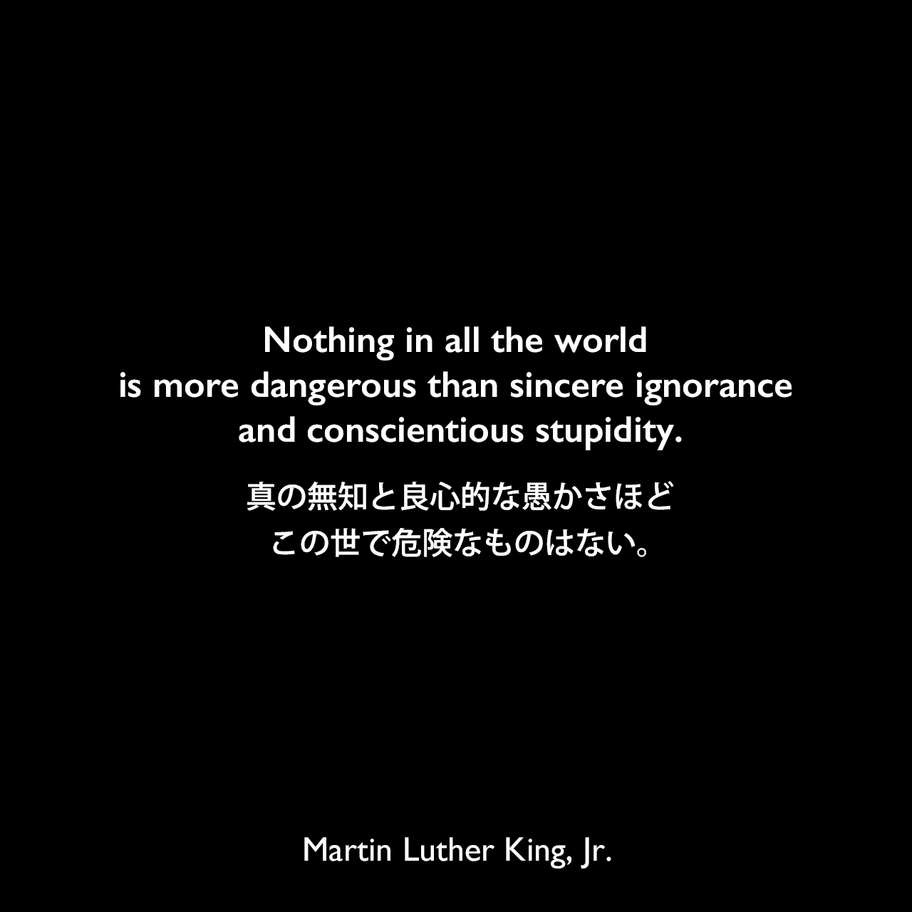 Nothing in all the world is more dangerous than sincere ignorance and conscientious stupidity.真の無知と良心的な愚かさほど、この世で危険なものはない。- マーティン・ルーサー・キング・ジュニアによる本「Strength to Love」よりMartin Luther King, Jr.