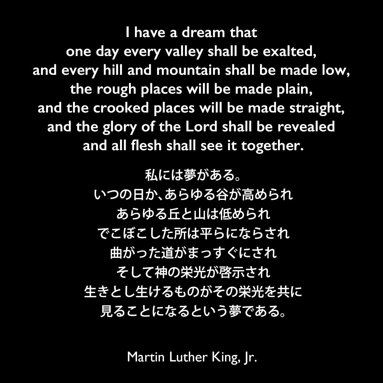 I have a dream that one day every valley shall be exalted, and every hill and mountain shall be made low, the rough places will be made plain, and the crooked places will be made straight, and the glory of the Lord shall be revealed and all flesh shall see it together.私には夢がある。いつの日か、あらゆる谷が高められ、あらゆる丘と山は低められ、でこぼこした所は平らにならされ、曲がった道がまっすぐにされ、そして神の栄光が啓示され、生きとし生けるものがその栄光を共に見ることになるという夢である。- 1963年の演説「Cobo Center speech」よりMartin Luther King, Jr.