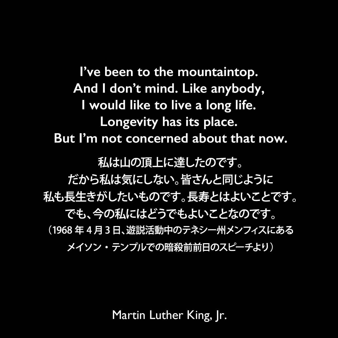 I’ve been to the mountaintop. And I don’t mind. Like anybody, I would like to live a long life. Longevity has its place. But I’m not concerned about that now.私は山の頂上に達したのです。だから私は気にしない。皆さんと同じように、私も長生きがしたいものです。長寿とはよいことです。でも、今の私にはどうでもよいことなのです。- 1968年4月3日、遊説活動中のテネシー州メンフィスにあるメイソン・テンプルでの暗殺前前日のスピーチよりMartin Luther King, Jr.