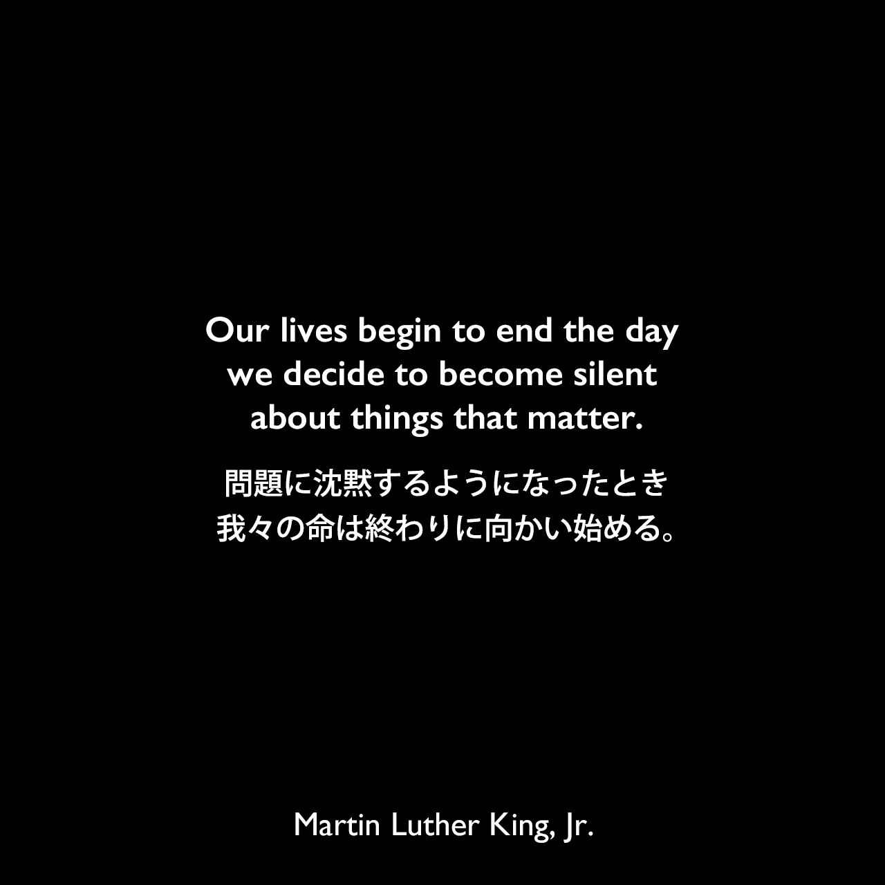 Our lives begin to end the day we decide to become silent about things that matter.問題に沈黙するようになったとき、我々の命は終わりに向かい始める。Martin Luther King, Jr.