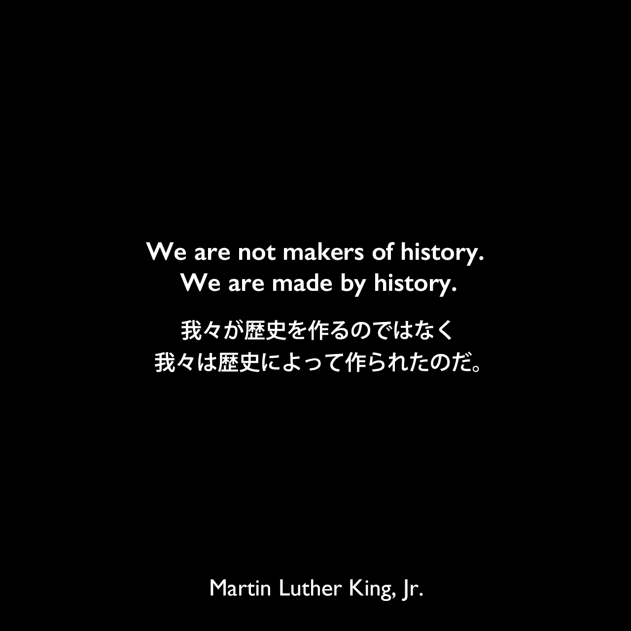 We are not makers of history. We are made by history.我々が歴史を作るのではなく、我々は歴史によって作られたのだ。Martin Luther King, Jr.