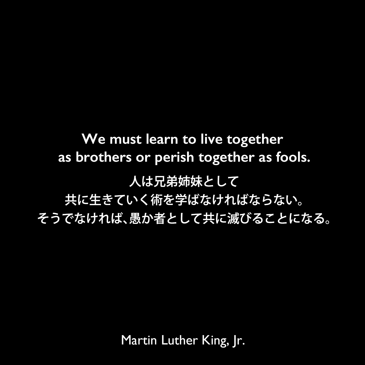We must learn to live together as brothers or perish together as fools.人は兄弟姉妹として、共に生きていく術を学ばなければならない。そうでなければ、愚か者として共に滅びることになる。Martin Luther King, Jr.