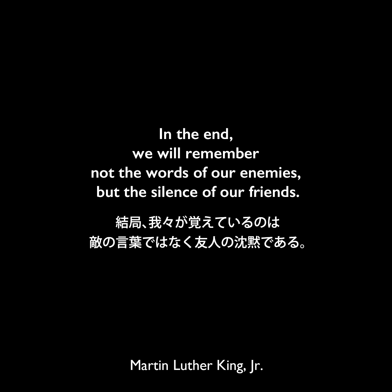 In the end, we will remember not the words of our enemies, but the silence of our friends.結局、我々が覚えているのは、敵の言葉ではなく友人の沈黙である。- 1967年のレクチャー「The Trumpet of Conscience」よりMartin Luther King, Jr.