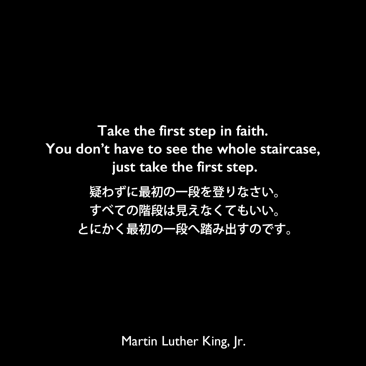 Take the first step in faith. You don’t have to see the whole staircase, just take the first step.疑わずに最初の一段を登りなさい。すべての階段は見えなくてもいい。とにかく最初の一段へ踏み出すのです。Martin Luther King, Jr.