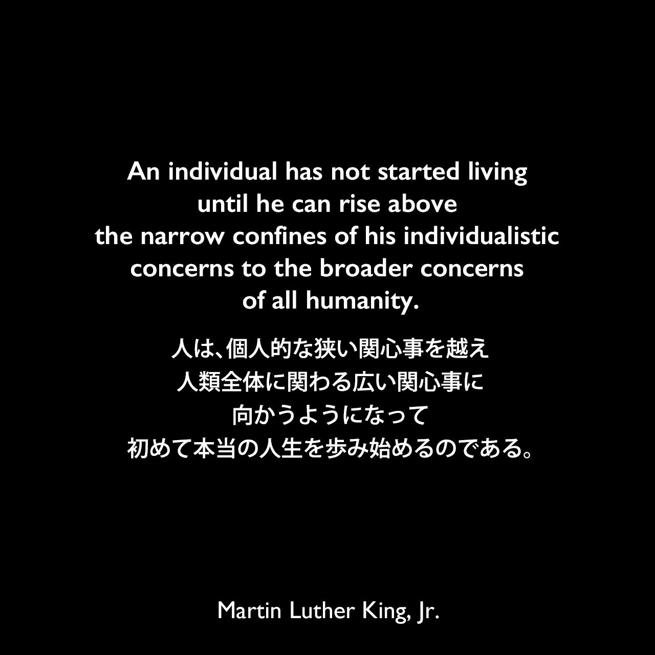 An individual has not started living until he can rise above the narrow confines of his individualistic concerns to the broader concerns of all humanity.人は、個人的な狭い関心事を越え、人類全体に関わる広い関心事に向かうようになって初めて本当の人生を歩み始めるのである。- 1957年の説教「Conquering Self-centeredness」よりMartin Luther King, Jr.
