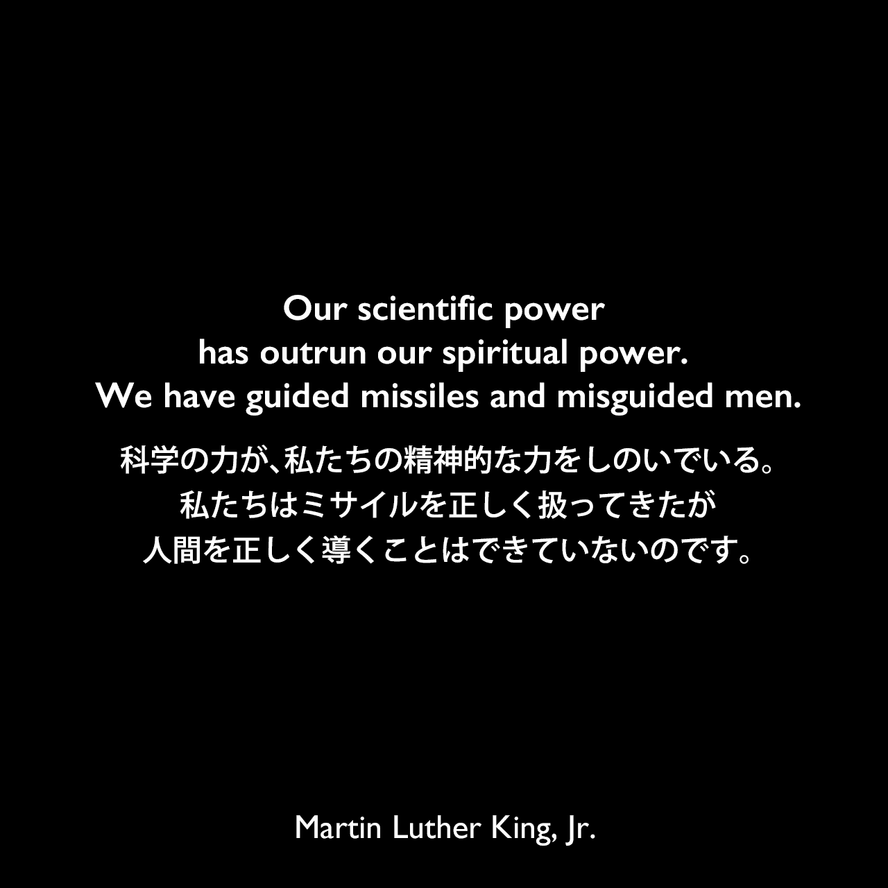 Our scientific power has outrun our spiritual power. We have guided missiles and misguided men.科学の力が、私たちの精神的な力をしのいでいる。私たちはミサイルを正しく扱ってきたが、人間を正しく導くことはできていないのです。- 1965年の説教「Keep Moving From This Mountain」よりMartin Luther King, Jr.