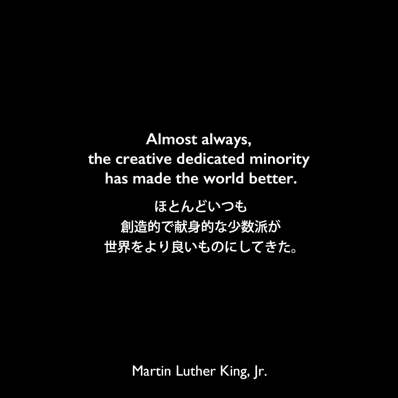Almost always, the creative dedicated minority has made the world better.ほとんどいつも、創造的で献身的な少数派が世界をより良いものにしてきた。Martin Luther King, Jr.
