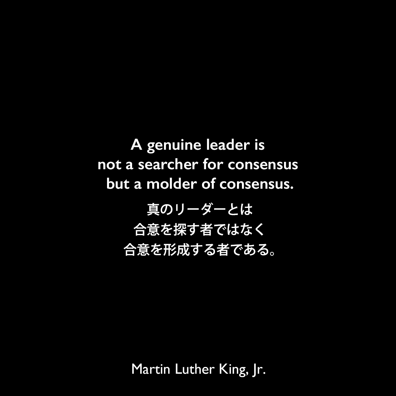 A genuine leader is not a searcher for consensus but a molder of consensus.真のリーダーとは、合意を探す者ではなく、合意を形成する者である。- 1968年のワシントンD.C.司教国立大聖堂での演説「Remaining Awake Through a Great Revolution」よりMartin Luther King, Jr.