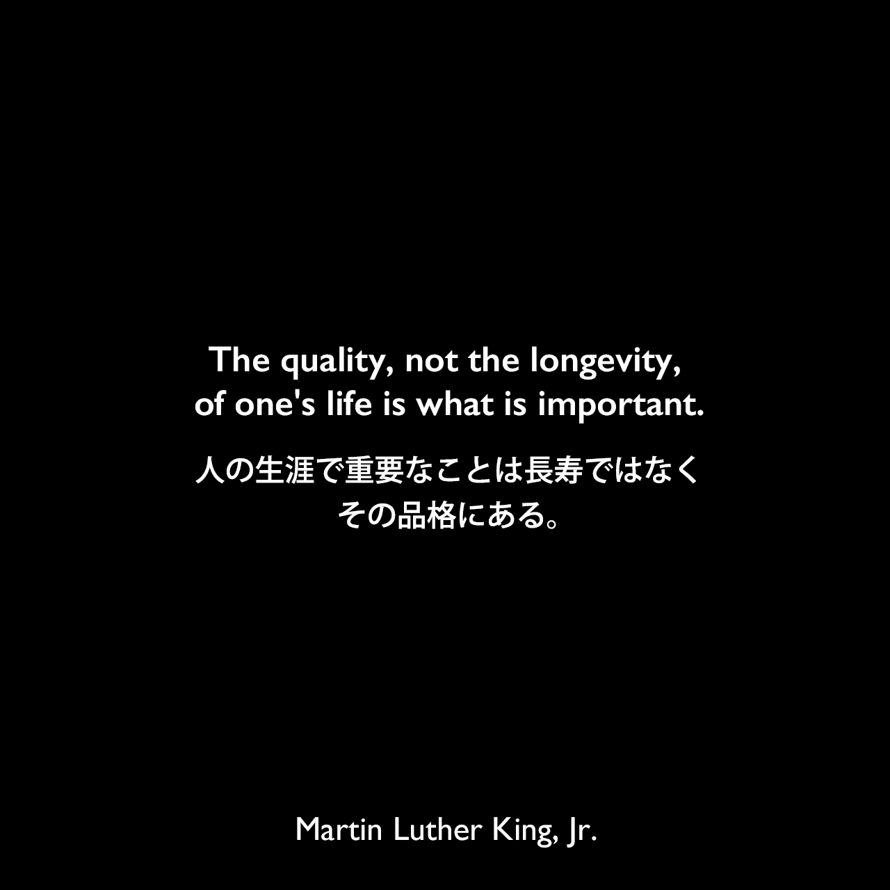 The quality, not the longevity, of one's life is what is important.人の生涯で重要なことは長寿ではなくその品格にある。Martin Luther King, Jr.