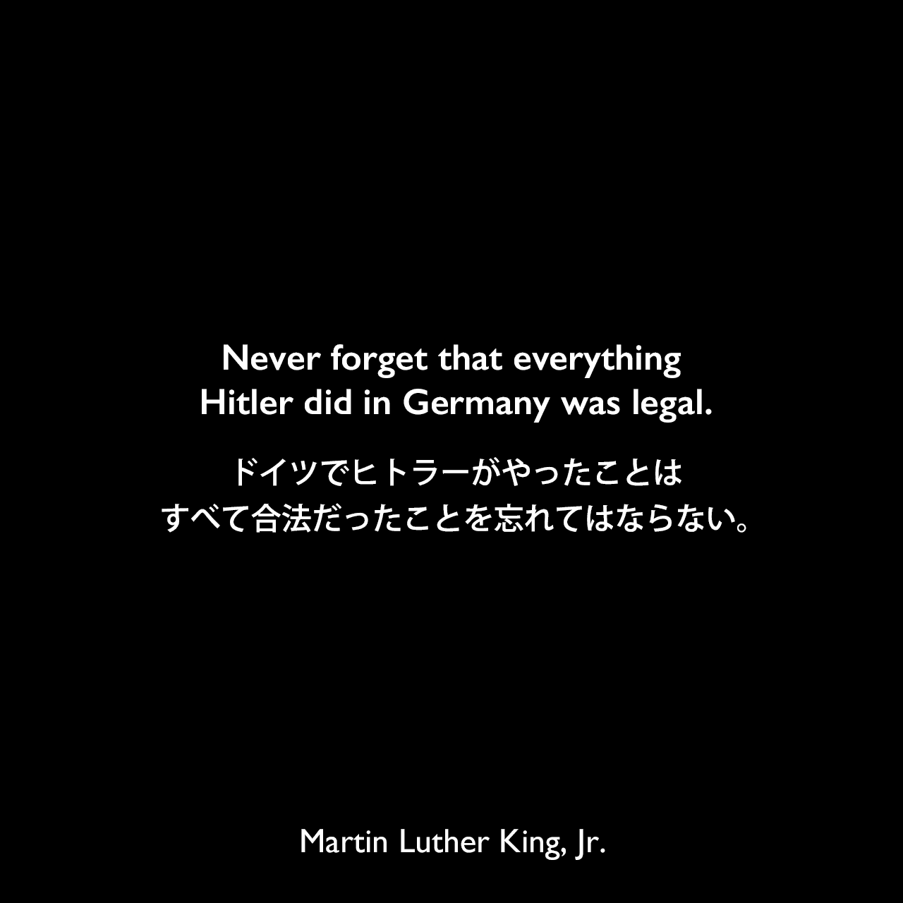 Never forget that everything Hitler did in Germany was legal.ドイツでヒトラーがやったことはすべて合法だったことを忘れてはならない。Martin Luther King, Jr.