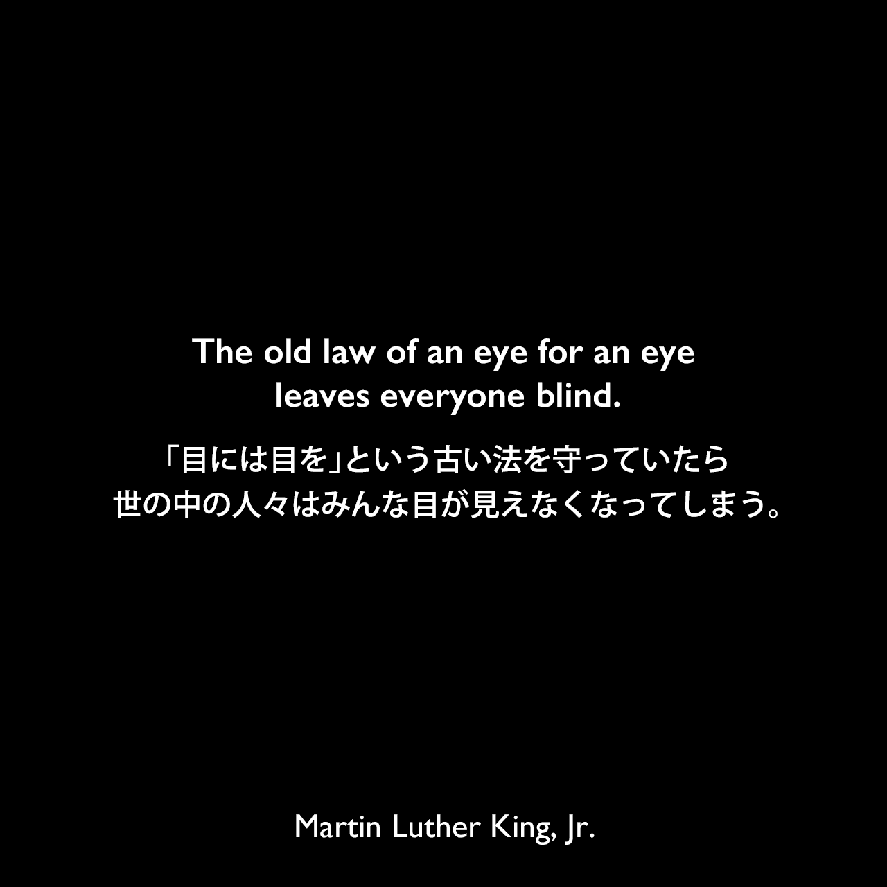 The old law of an eye for an eye leaves everyone blind.「目には目を」という古い法を守っていたら、世の中の人々はみんな目が見えなくなってしまう。Martin Luther King, Jr.
